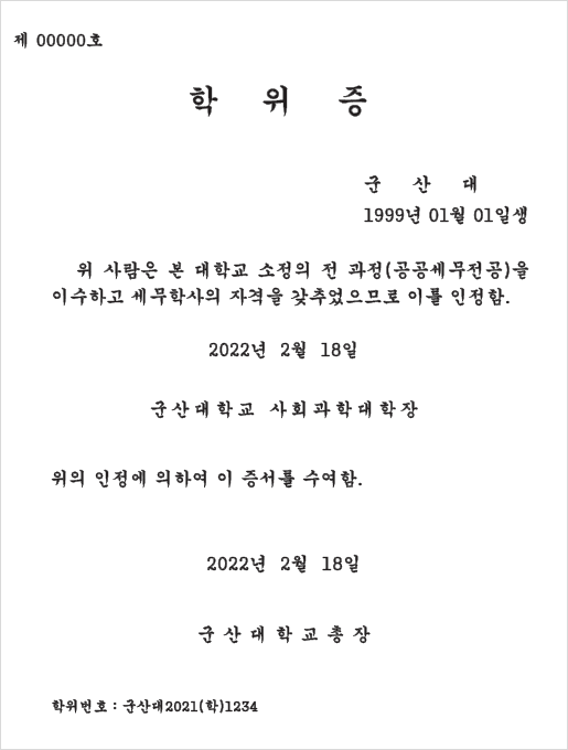 학위증 예시 이미지. 제 00000호
학 위 증
군 산 대
1999년 01월 01일생
위 사람은 본 대학교 소정의 전 과정(공공세무전공)을 
이수하고 세무학사의 자격을 갖추었으므로 이를 인정함.
2022년 2월 18일
국립군산대학교 사회과학대학장
 위의 인정에 의하여 이 증서를 수여함.
2022년 2월 18일
국립군산대학교총장
 학위번호 : 국립군산대2021(학)1234