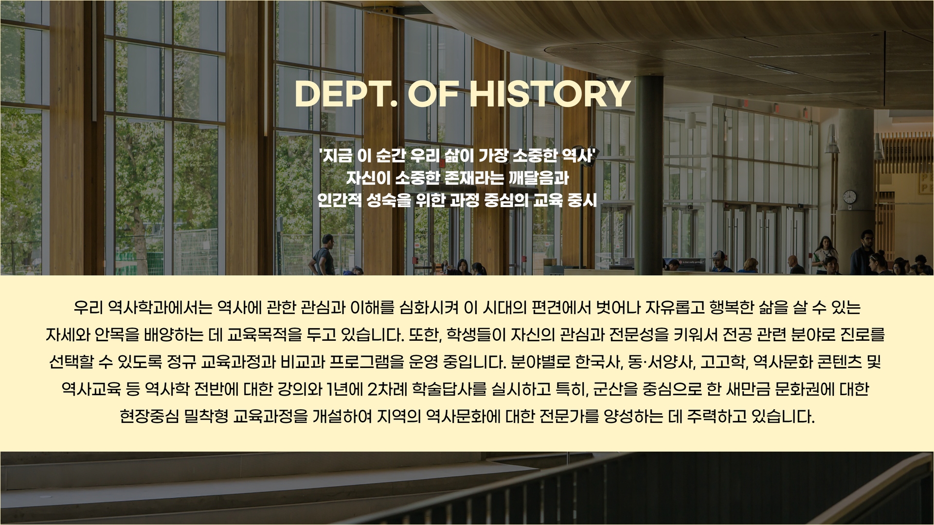 DEPT.OF HISTOTY 지금 이 순간 우리 삶이 가장 소중한 역사 자신이 소중한 존재라는 깨달음과 인간적 성숙을 위한 과정 중심의 교육 중시
	우리 역사학과에서는 역사에 관한 관심과 이해를 심화시켜 이 시대의 편견에서 벗어나 자유롭고 행복한 삶을 살 수 있는 자세와 안목을 배양하는 데 교육목적을 두고 있습니다. 또한, 학생들의 자신의 관심과 전문성을 키워서 전공
	관련 분야로 진로를 선택할 수 있도록 정규 교육과정과 비교과 프로그램을 운영 중입니다. 분야별로 한국사, 동·서양사, 고고학, 역사문화 콘텐츠 및 역사교육 등 역사학 전반에 대한 강의와 1년에 2차례 학술답사를 실시하고 특히, 군산을 중심으로
	한 새만금 문화권에 대한 현장중심 밀착형 교육과정을 개설하여 지역의 역사문화에 대한 전문가를 양성하는 데 주력하고 있습니다.