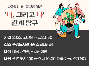 KSNU Lib 북큐레이션 - 너, 그리고 나 관계 탐구
- 기간 : 2023. 5. 8.(월) ~ 6. 23.(금) - 장소 : 중앙도서관 4층 스터디카페
 - 대상 : 대학구성원, 도서관회원
 - 내용 : 관련 도서 10여종 전시
 10일간 대출 가능, 연장 NO