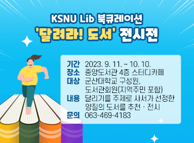 KSNU Lib 북큐레이션- ‘달려라! 도서’ 전시전
*기간: 2023. 9. 11. ~ 10. 10.
   *장소: 중앙도서관 4층 스터디카페
   *대상: 군산대학교 구성원, 도서관회원(지역주민 포함)
   *내용: 달리기를 주제로 사서가 선정한 양질의 도서를            추천ㆍ전시
   *문의: 063-469-4183