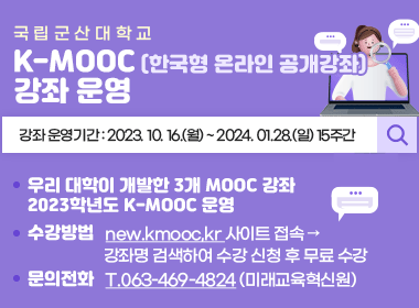 국 립 군 산 대 학 교
K-MOOC (한국형 온라인 공개강좌) 강좌 운영   
강좌 운영기간 : 2023. 10. 16.(월) ~ 2024. 01.28.(일) 15주간

우리 대학이개발한 3개 MOOC 강좌
2023학년도 K-MOOC 운영
수강방법   new.kmooc,kr 사이트 접속 → 강좌명 검색하여 수강신청 후 무료 수강
문의전화   T.063-469-4824 (미래교육혁신원)