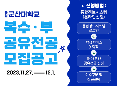 국립 군산대학교
복수/부 공유전공 모집공고
2023. 11. 27.-12.1

▶ 신청방법 : 통합정보시스템(온라인신청)

통합정보시스템로그인 → 학생서비스> 학적 → 복수(부) / 공유전공 신청 → 이수구분 및
전공선택