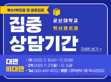 복수/부전공 및 공유전공 
집중 상담기간

군산대학교 학사관리과

대면 비대면
- 1차 2023. 11. 15.(수) ~ 11. 21.(화)
- 2차 2023. 11. 27.(월) ~ 12. 1.(금)
- Tel. 063-469-4123 / 방문 : 대학본부 1층 학사관리과

자세히보기