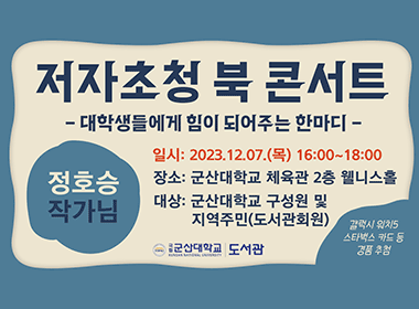 저자초청 북 콘서트
- 대학생들에게 힘이 되어주는 한마디-
정호승 작가님
일시: 2023.12.07.(목) 16:00~18:00
장소: 군산대학교 체육관 2층 웰니스홀
대상: 군산대학교 구성원 및 지역주민(도서관회원)

갤럭시 워치5, 스타벅스 카드 등 경품 추첨