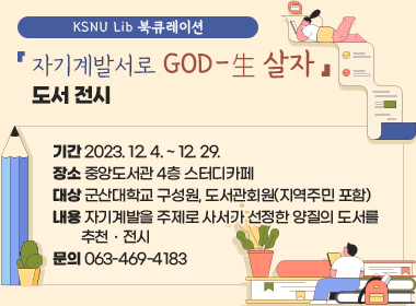 「KSNU Lib 북큐레이션-자기계발서로 GOD-生살자」도서 전시
   *기간: 2023. 12. 4. ~ 12. 29.
   *장소: 중앙도서관 4층 스터디카페
   *대상: 군산대학교 구성원, 도서관회원(지역주민 포함)
   *내용: 자기계발을 주제로 사서가 선정한 양질의 도서를           추천ㆍ전시
   *문의: 063-469-4183