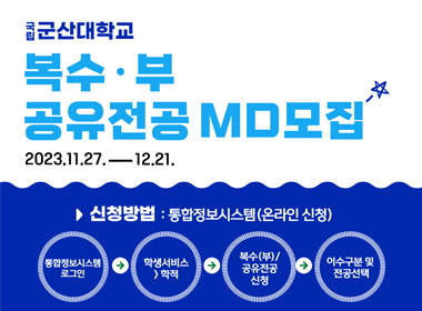 국립군산대학교
복수·부, 공유전공 MD모집
2023.11.27.-12.21.
신청방법: 통합정보시스템(온라인 신청)
통합정보시스템 로그인→학생서비스-학적→복수(부)/공유전공신처→이수구분 및 전공선택
