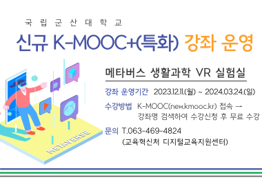 국립군산대학교
신규K-MOOC+(특화) 강좌 운영
메타버스 생활과학 VR 실험실
강좌 운영기간 2023.12.11(월)~2024.03.24(일)
수강방법 : K-MOOC(new.kmooc.kr)접속→강좌명 검색 하여 수강신청 후 무료 수강
문의 : T/063-469-4824(교육혁신처 디지털교육지원센터)