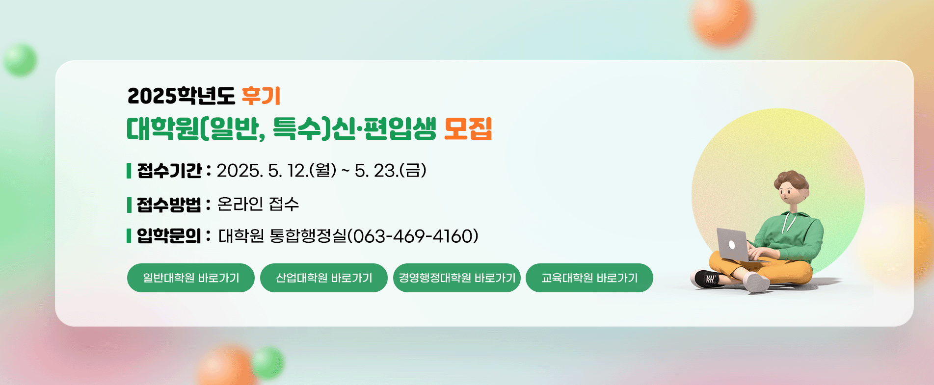 2025학년도 후기 대학원(일반, 특수)신·편입생 모집

접수기간 : 2025. 5. 12.(월) ~ 5. 23.(금)
접수방법 : 온라인 접수
입학문의 : 대학원 통합행정실(063-469-4160)