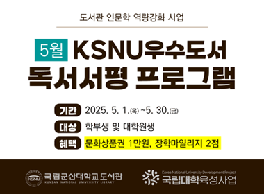 도서관 인문학 역량강화 사업 
5월 KSNU우수도서 독서서평 프로그램
기간 : 2025.5.1.(목) ~ 5.30.(금)
대상 : 학부생 및 대학원생
혜택 : 문화상품권 1만원, 정학마일리지2점
