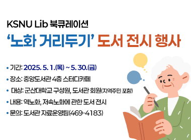 KSNU Lib 북큐레이션- ‘노화 거리두기’ 도서 전시행사 
기간: 2025. 5. 1.(목) ~ 5. 30.(금) 
장소: 중앙도서관 4층 스터디카페
대상: 군산대학교 구성원, 도서관 회원(지역주민 포함)
내용: 역노화, 저속노화에 관한 도서 전시
문의: 도서관 자료운영팀(☎469-4183)
