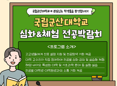 국립군산대학교에 관심있는 학생들을 환영합니다.!
국립군산대학교 심화체험 전공박람회
프로그램 소개
- 고교생들에세 진로 설정 지원 및 전공탐색 기회 제공
- 대학 교수진이 직접 참여하여 전공별 심화 강의 및 실습형 체험
- 해양바이오 특성화 대학 및 기초과학 분야 등 실험실습
- 전공별 대학생 대학원생과의 소통 기회 제공