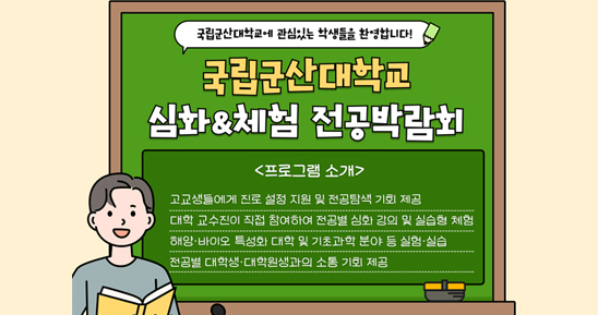 국립군산대학교에 관심있는 학생들을 환영합니다.!
국립군산대학교 심화체험 전공박람회
프로그램 소개
- 고교생들에세 진로 설정 지원 및 전공탐색 기회 제공
- 대학 교수진이 직접 참여하여 전공별 심화 강의 및 실습형 체험
- 해양바이오 특성화 대학 및 기초과학 분야 등 실험실습
- 전공별 대학생 대학원생과의 소통 기회 제공
