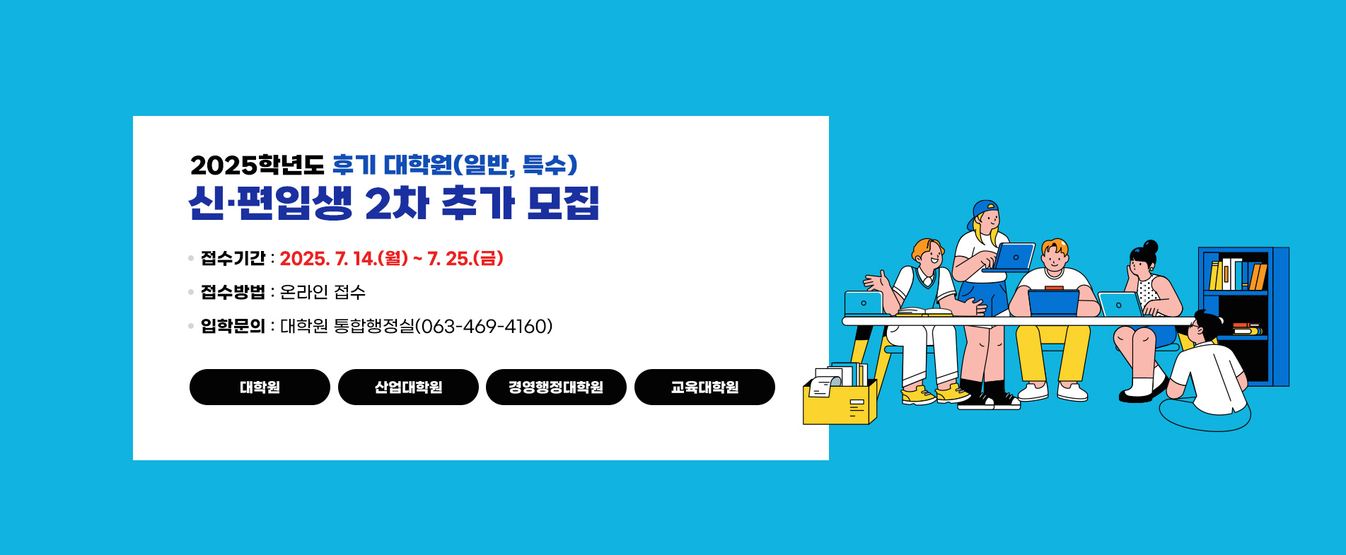 2025학년도 후기 대학원(일반, 특수)신·편입생 2차 추가 모집

 ❍ 접수기간 : 2025. 7. 14.(월) ~ 7. 25.(금)
 ❍ 접수방법 : 온라인 접수
 ❍ 입학문의 : 대학원 통합행정실(063-469-4160)