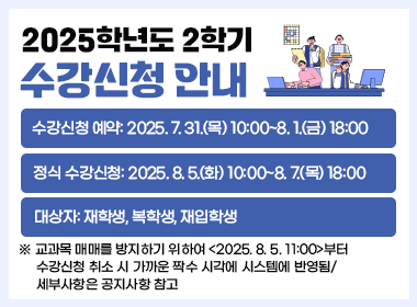 2025학년도 2학기 수강신청 안내
  1. 수강신청 예약: 2025. 7. 31.(목) 10:00~8. 1.(금) 18:00
  2. 정식 수강신청: 2025. 8. 5.(화) 10:00~8. 7.(목) 18:00
  3. 대상자: 재학생, 복학생, 재입학생
  ※ 교과목 매매를 방지하기 위하여 <2025. 8. 5. 11:00>부터 수강신청 취소 시     가까운 짝수 시각에 시스템에 반영됨/세부사항은 공지사항 참고