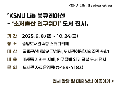 「KSNU Lib 북큐레이션- ‘초저출산 인구위기’ 도서 전시」
 기간: 2025. 9. 8.(월) ~ 10. 24.(금) 
 장소: 중앙도서관 4층 스터디카페
 대상: 국립군산대학교 구성원, 도서관회원(지역주민 포함)
 내용: 미래를 지키는 지혜, 인구절벽 위기 극복 도서 전시
 문의: 도서관 자료운영팀(☎469-4183)