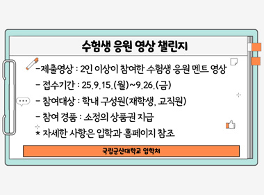 수험생 응원 영상 챌린지

제출영상 : 2인 이상이 참여한 수험생 응원 멘트 영상

접수기간 : 25.9.15.(월) ~ 9.26.(금)

참여대상 : 학내 구성원(재학생, 교직원)

참여 경품 : 소정의 상품권 지급

자세한 사항은 입학과 홈페이지 참조

국립군산대학교 입학처