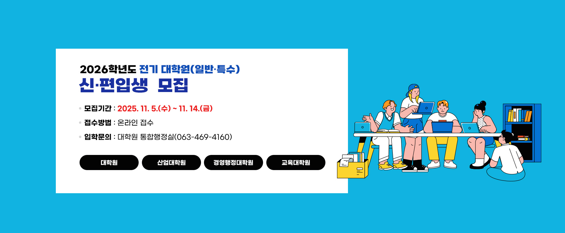 [2026학년도 전기 대학원(일반·특수)신·편입생  모집]
 ❍ 모집기간 : 2025. 11. 5.(수) ~ 11. 14.(금)
 ❍ 접수방법 : 온라인 접수
 ❍ 입학문의 : 대학원 통합행정실(063-469-4160)