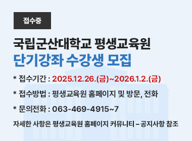 국립군산대학교 평생교육원
단기강좌 수강생 모집
 * 접수기간 : 2025.12.26.(금)~2026.1.2.(금)
 * 접수방법 : 평생교육원 홈페이지 및 방문, 전화
 * 문의전화 : 063-469-4915~7
 * 자세한 사항은 평생교육원 홈페이지 커뮤니티 – 공지사항 참조