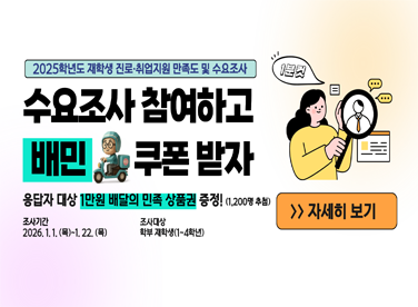 2025학년도 재학생 진로·취업지원 만족도 및 수요조사

수요조사 참여하고
배민 쿠폰 받자

응답자 대상 1만원 배달의 민족 상품권 증정!(1,200명 추첨)
조사기간: 2026. 1. 1.(목)~1. 22.(목)
조사대상: 학부 재학생(1~4학년)

자세히 보기