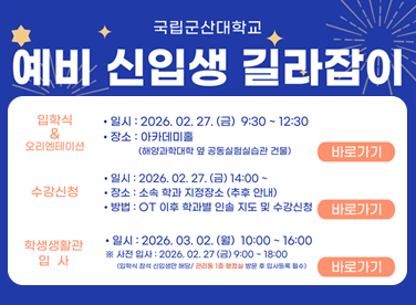 국립군산대학교
예비 신입생 길라잡이

입학식 & 오리엔테이션

일시: 2026. 02. 27. (금) 9:30 ~ 12:30

장소: 아카데미홀
(해양과학대학 옆 공동실험실습관 건물)

바로가기

수강신청

일시: 2026. 02. 27. (금) 14:00

장소: 소속 학과 지정장소 (추후 안내)

방법: OT 이후 학과별 실습 지도 및 수강신청

바로가기

학생생활관 입사

일시: 2026. 03. 02. (월) 10:00 ~ 16:00
※ 사전 입사: 2026. 02. 27. (금) 9:00 ~ 18:00
(입학식 참석 신입생에 한함 / 관련 공지 학과별 별도 공지사항 필독)

바로가기