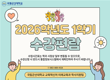 국립군산대학교
2026학년도 1학기
수강편람
수업시간표는 학과 사정상 일부 변동될 수 있으므로,
수강신청 시 반드시 종합정보시스템에서 재확인하여 주시기 바랍니다.
063-469-4124
국립군산대학교 교육혁신처 미래교육과 학사지원팀