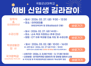 국립군산대학교
예비 신입생 길라잡이

입학식 & 오리엔테이션
· 일시: 2026. 02. 27. (금) 9:30 ~ 12:30
· 장소: 아카데미홀
(해양과학대학 및 공동실습관 건물)

수강신청
· 일시: 2026. 02. 27. (금) 14:00
· 장소: 소속 학과 지정장소 (추후 안내)
· 방법: OT 이후 학과별 일괄 지도 및 수강신청

학생생활관 입사
· 일시: 2026. 03. 02. (월) 10:00 ~ 16:00
· 사전입사: 2026. 02. 27. (금) 9:00 ~ 18:00
(입학식 참석 신입생 한정, 접종 18종 완료 후 입사등록 필수)

국가장학금 (2026학년도 1학기 2차)
· 신청기간: 2026. 2. 3. (화) 9:00 ~ 3. 17. (화) 18:00
· 신청방법: 한국장학재단 홈페이지 및 모바일 앱에서 신청
※ 국가근로 및 주거안정장학금 홈페이지 ‘학생/장학’ 참고