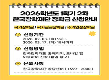 2026학년도 1학기 2차
한국장학재단 장학금 신청안내
국가장학금 / 국가근로장학금 / 주거안정장학금
신청기간
(화) 9시 ~
(화) 18시까지
신청방법
한국장학재단 홈페이지, 모바일 앱
이용하여 신청 (붙임 참고)
문의사항
한국장학재단 상담센터 (1599-2000)
