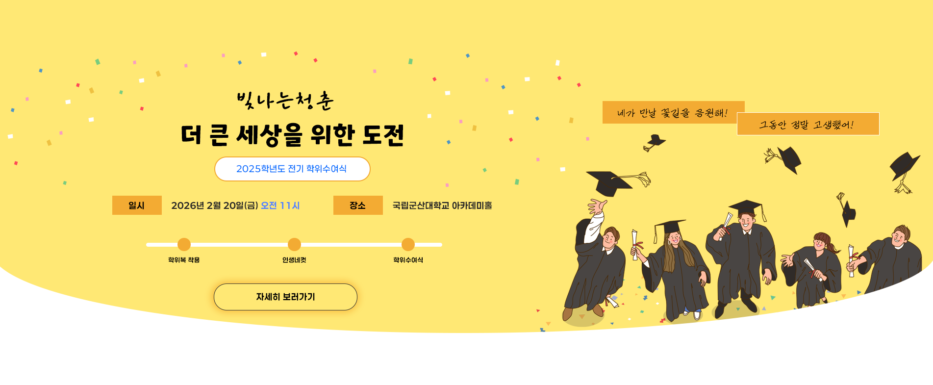 2025학년도 전기 학위수여식

빛나는청춘
더 큰 세상을 위한 도전

2025학년도 전기 학위수여식

일시
2026년 2월 20일(금) 오전 11시

장소
국립군산대학교 아카데미홀

학위복 착용
인생네컷
학위수여식

자세히 보러가기

네가 만날 꽃길을 응원해!
그동안 정말 고생했어!