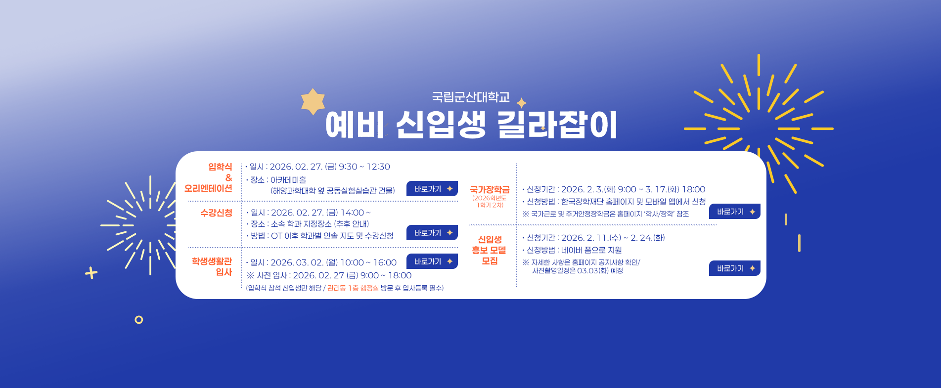 국립군산대학교
예비 신입생 길라잡이

입학식 & 오리엔테이션
· 일시 : 2026. 02. 27. (금) 9:30 ~ 12:30
· 장소 : 아카데미홀 (해양과학대학 옆 공동실험실습관 건물)

수강신청
· 일시 : 2026. 02. 27. (금) 14:00 ~
· 장소 : 소속 학과 지정장소 (추후 안내)
· 방법 : OT 이후 학과별 인솔 지도 및 수강신청

학생생활관 입사
· 일시 : 2026. 03. 02. (월) 10:00 ~ 16:00
※ 사전 입사 : 2026. 02. 27. (금) 9:00 ~ 18:00
(입학식 참석 신입생만 해당 / 관리동 1층 행정실 방문 후 입사등록 필수)

국가장학금 (2026학년도 1학기 2차)
· 신청기간 : 2026. 2. 3.(화) 9:00 ~ 3. 17.(화) 18:00
· 신청방법 : 한국장학재단 홈페이지 및 모바일 앱에서 신청
※ 국가근로 및 주거안정장학금은 홈페이지 ‘학사/장학’ 참조

신입생 등록 및 사진 모집
신청기간 : 2026. 2. 11. (수) ~ 2. 24. (화)
신청방법 : 네이버 폼으로 지원
※ 자세한 사항은 홈페이지 공지사항 확인 / 사진촬영일정은 03.03(화) 예정