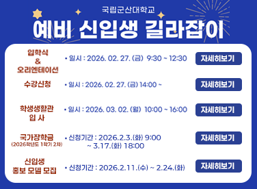 국립군산대학교 예비 신입생 길라잡이  입학식 & 오리엔테이션 · 일시: 2026. 02. 27. (금) 9:30 ~ 12:30 · 장소: 아카데미홀 (해양과학대학 및 공동실습관 건물)  수강신청 · 일시: 2026. 02. 27. (금) 14:00 · 장소: 소속 학과 지정장소 (추후 안내) · 방법: OT 이후 학과별 일괄 지도 및 수강신청  학생생활관 입사 · 일시: 2026. 03. 02. (월) 10:00 ~ 16:00 · 사전입사: 2026. 02. 27. (금) 9:00 ~ 18:00 (입학식 참석 신입생 한정, 접종 18종 완료 후 입사등록 필수)  국가장학금 (2026학년도 1학기 2차) · 신청기간: 2026. 2. 3. (화) 9:00 ~ 3. 17. (화) 18:00 · 신청방법: 한국장학재단 홈페이지 및 모바일 앱에서 신청 ※ 국가근로 및 주거안정장학금 홈페이지 ‘학생/장학’ 참고