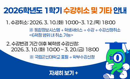 2026학년도 1학기 수강취소 및 기타 안내
  1. 수강취소: 2026. 3. 10.(화) 10:00~3. 12.(목) 18:00
   ※ 통합정보시스템 → 학생서비스 → 수강 → 수강신청취소 <6학점 범위 내 취소 가능>
  2. 수강변경 기간 이후 복학생 수강신청: 2026. 3. 10.(화) 10:00 ~ 3. 20.(금) 18:00
   ※ 국립군산대학교 포털 → 학부수강신청