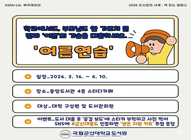 KSNU Lib. 북큐레이션
2026 도서관의 사계 : 책 읽는 캠퍼스

학교에서도, 부모님도 안 가르쳐 준 진짜 ‘어른’의 기술을 대출하세요.
‘어른연습’

일정_2026. 3. 16. ~ 4. 10.

장소_중앙도서관 4층 스터디카페

대상_대학 구성원 및 도서관회원

이벤트_도서 대출 후 ‘공감 보드’에 스티커 부착하고 사진 찍어 SNS에 #군산대중도 인증하면 ‘생존 지원 키트’ 추첨 증정

국립군산대학교 도서관
KUNSAN NATIONAL UNIVERSITY LIBRARY