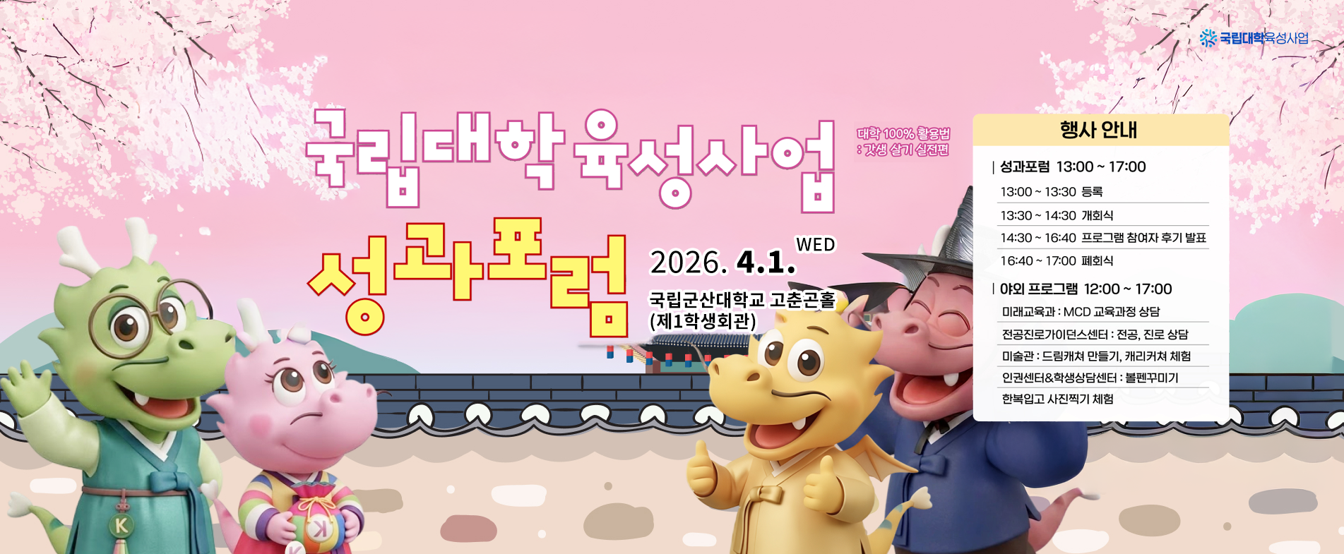 2025학년도
국립대학 육성사업

성과포럼

대학 100% 활용법 : 갓생 살기 실전편

2026.04.01. WED
국립군산대학교 고춘곤홀 (제1학생회관)

행사 안내

[성과포럼 13:00 ~ 17:00]
13:00 ~ 13:30 등록
13:30 ~ 14:30 개회식
14:30 ~ 16:40 프로그램 참여자 후기 발표
16:40 ~ 17:00 폐회식

[야외 프로그램 12:00 ~ 17:00]
미래교육과 : MCD 교육과정 상담
전공진로가이드센터 : 전공, 진로 상담
미술관 : 드림캐쳐 만들기, 캐리커처 체험
인권센터&학생상담센터 : 볼펜꾸미기
한복입고 사진찍기 체험