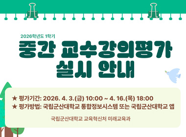 2026학년도 1학기
중간 교수강의평가 실시 안내
평가안내 : 2026.4.3.(금) 10:00 ~ 4.16.(목) 18:00
평가방법 : 국립군산대학교 통합정보시스템 또는 국립군산대학교 앱
국립군산대학교 교육혁신처 미래교육과