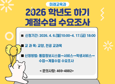 2026 학년도 하기 계절수업 수요조사

신청기간: 2026. 4. 6.(월) 10:00 ~ 4. 17.(금) 18:00
교과목: 교양, 전공 교과목
신청방법: 통합정보시스템 → 서비스 → 학생서비스 → 수업 → 계절수업 수요조사
문의사항: 469-4882