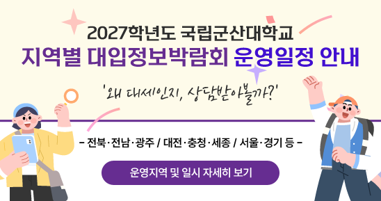2027학년도 국립군산대학교
지역별 대입정보박람회 운영일정 안내
왜 대세인지, 상담받아볼까?
-전북.전남.광주 / 대전.충청.세종 / 서울.경기 등 - 
- 운영지역 및 일시 자세히 보기