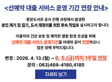 선예약 대출 서비스 운영기간 연장 안내

중앙도서관 공사 진행 과정에서 발생한 분진 제거 및 집기, 도서 재정리를 위한 후속 작업을 실시하고자 합니다.

이용자의 건강 보호 및 쾌적한 열람 환경 조성을 위해 선예약 대출 서비스 운영기간을 아래와 같이 연장하오니 많은 양해 부탁드립니다.

변경 : 2026. 4. 13.(월) ~ 6. 5.(금)까지 1주일 연장

문의 : 063)469-4180, 4185