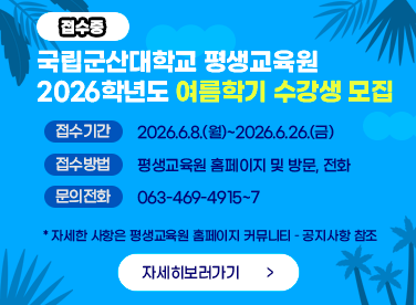 국립군산대학교 평생교육원
2026학년도 여름학기 수강생 모집
* 접수기간 : 2026.6.8.(월)~2026.6.26.(금)
* 접수방법 : 평생교육원 홈페이지 및 방문, 전화
* 문의전화 : 063-469-4915~7
* 자세한 사항은 평생교육원 홈페이지 커뮤니티 – 공지사항 참조