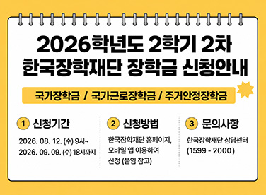 2026학년도 2학기 2차 한국장학재단 장학금 신청안내 국가장학금 / 국가근로장학금 / 주거안정장학금 1 신청기간 2026. 08. 12. (수) 9시~2026. 09. 09. (수) 18시까지 2 신청방법 한국장학재단 홈페이지, 모바일 앱 이용하여 신청 (붙임 참고) 3 문의사항 한국장학재단 상담센터 (1599-2000)