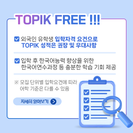 TOPIK FREE !!!
외국인 유학생 입학자격 요건으로 TOPIK 성적은 권장 및 우대사항
입학 후 한국어능력 향상을 위한 한국어연수과정 등 충분한 학습 기회 제공
 ※ 모집 단위별 입학요건에 따라 어학 기준은 다를 수 있음