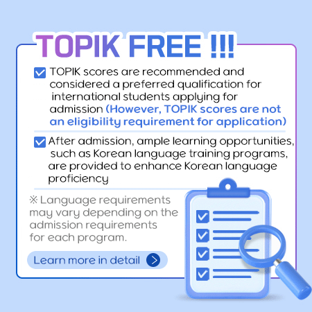 TOPIK FREE !!!
TOPIK scores are recommended and considered a preferred qualification for international students applying for admission (However, TOPIK scores are not an eligibility requirement for application)
After admission, ample learning opportunities, such as Korean language training programs, are provided to enhance Korean language proficiency
※ Language requirements may vary depending on the admission requirements for each program.
Learn more in detail