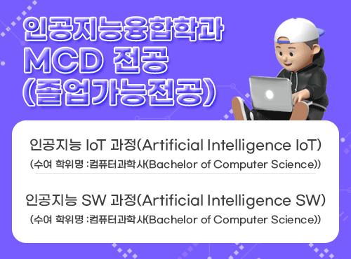 인공지능융합학과
MCD 전공(졸업가능전공)
인공지능 IoT 과정(Artificial Intelligence IoT)
(수여 학위명 :컴퓨터과학사(Bachelor of Computer Science))
인공지능 SW 과정(Artificial Intelligence SW)
(수여 학위명 :컴퓨터과학사(Bachelor of Computer Science))