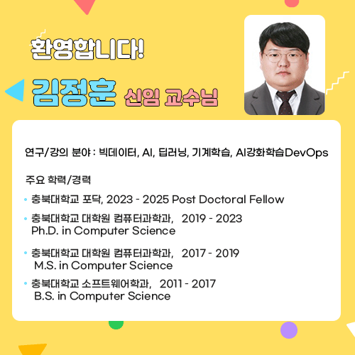 환영합니다!

김정훈 신임 교수님

연구/강의 분야 : 빅데이터, AI, 딥러닝, 기계학습, AI강화학습DevOps
주요 학력/경력
· 충북대학교 포닥, 2023 – 2025
  Post Doctoral Fellow
· 충북대학교 대학원 컴퓨터과학과,   2019 – 2023
  Ph.D. in Computer Science
· 충북대학교 대학원 컴퓨터과학과,   2017 – 2019
  M.S. in Computer Science
· 충북대학교 소프트웨어학과,   2011 – 2017
  B.S. in Computer Science