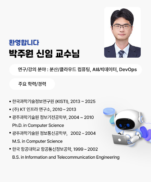 환영합니다!
박주원 신임 교수님
연구/강의 분야 : 분산/클라우드 컴퓨팅, AI&빅데이터, DevOps
주요 학력/경력
· 한국과학기술정보연구원 (KISTI), 2013 ~ 2025
· (주) KT 인프라 연구소, 2010 – 2013
· 광주과학기술원 정보기전공학부, 2004 ~ 2010
      Ph.D. in Computer Science
· 광주과학기술원 정보통신공학부,   2002 – 2004
      M.S. in Computer Science
· 한국 항공대학교 항공통신정보공학, 1999 – 2002
     B.S. in Information and Telecommunication Engineering