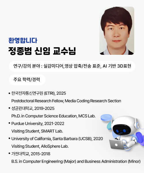 환영합니다!
정종범 신임 교수님
연구/강의 분야 : 실감미디어,영상 압축/전송 표준, 
                AI 기반 3D표현
주요 학력/경력
· 한국전자통신연구원 (ETRI), 2025
    Postdoctoral Research Fellow, Media Coding Research Section
· 성균관대학교, 2019-2025
    Ph.D. in Computer Science Education, MCS Lab.
· Purdue University, 2021-2022
    Visiting Student, SMART Lab.
· University of California, Santa Barbara (UCSB), 2020
    Visiting Student, AlloSphere Lab.
· 가천대학교, 2015-2018
    B.S. in Computer Engineering (Major) and Business Administration (Minor)