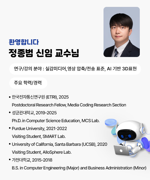 환영합니다!
정종범 신임 교수님
연구/강의 분야 : 실감미디어,영상 압축/전송 표준, 
                AI 기반 3D표현
주요 학력/경력
· 한국전자통신연구원 (ETRI), 2025
    Postdoctoral Research Fellow, Media Coding Research Section
· 성균관대학교, 2019-2025
    Ph.D. in Computer Science Education, MCS Lab.
· Purdue University, 2021-2022
    Visiting Student, SMART Lab.
· University of California, Santa Barbara (UCSB), 2020
    Visiting Student, AlloSphere Lab.
· 가천대학교, 2015-2018
    B.S. in Computer Engineering (Major) and Business Administration (Minor)