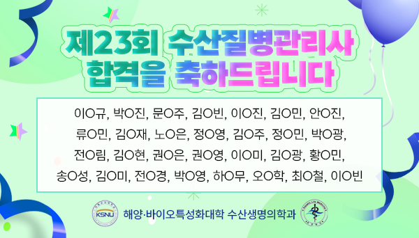 제23회 수산질병관리사 합격을 축하드립니다
이O규, 박O진, 문O주, 김O빈, 이O진, 김O민, 안O진,
류O민, 김O재, 노O은, 정O영, 김O주, 정O민, 박O광,
전O림, 김O현, 권O은, 권O영, 이O미, 김O광, 황O민,
송O성, 김O미, 전O경, 박O영, 하O무, 오O학, 최O철, 이O빈