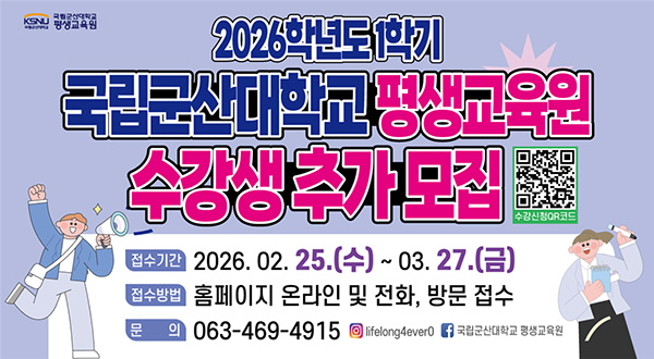 국립군산대학교 평생교육원
2026학년도 1학기 수강생 추가 모집
 * 접수기간 : 2026.2.25.(수)~2026.3.27.(금)
 * 접수방법 : 평생교육원 홈페이지 및 방문, 전화
 * 문의전화 : 063-469-4915~7
 * 자세한 사항은 평생교육원 홈페이지 커뮤니티 – 공지사항 참조