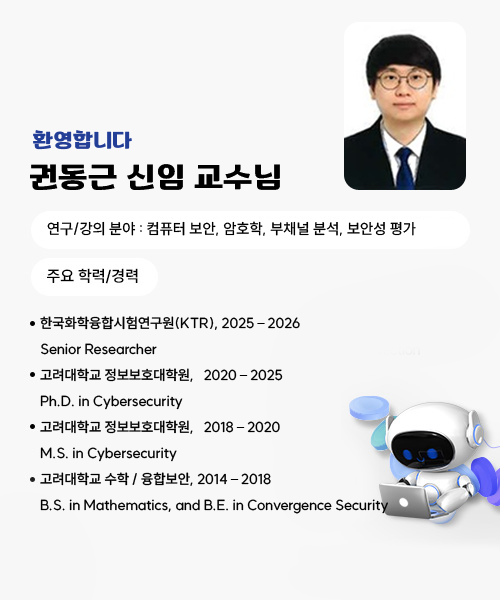 환영합니다! 권동근 신임 교수님 
권 동 근 Ph.D.
연구/강의 분야 : 컴퓨터 보안, 암호학, 부채널 분석, 보안성 평가
주요 학력/경력
한국화학융합시험연구원(KTR), 2025 – 2026
     Senior Researcher
고려대학교 정보보호대학원,   2020 – 2025
     Ph.D. in Cybersecurity
고려대학교 정보보호대학원,   2018 – 2020
     M.S. in Cybersecurity
고려대학교 수학 / 융합보안, 2014 – 2018
     B.S. in Mathematics, and B.E. in Convergence Security