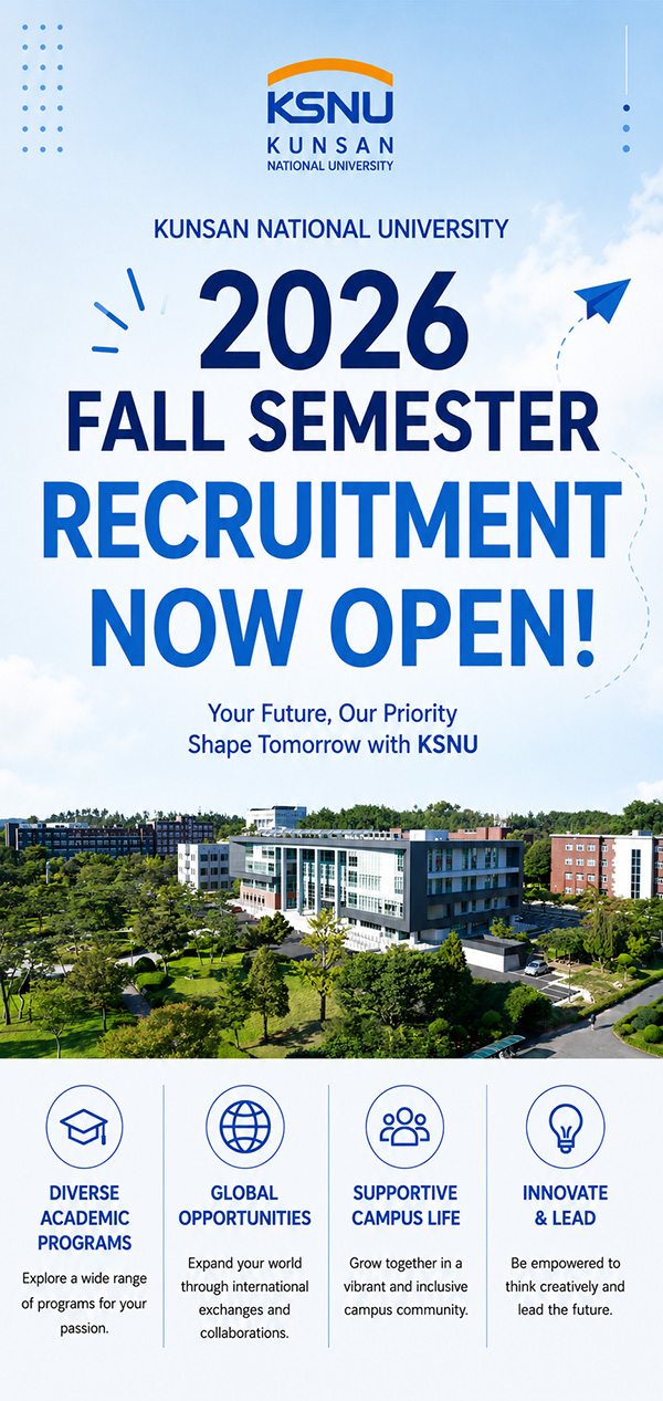 KSNU
KUNSAN
NATIONAL UNIVERSITY

KUNSAN NATIONAL UNIVERSITY

2026
FALL SEMESTER
RECRUITMENT
NOW OPEN!

Your Future, Our Priority
Shape Tomorrow with KSNU

DIVERSE
ACADEMIC
PROGRAMS

Explore a wide range
of programs for your
passion.

GLOBAL
OPPORTUNITIES

Expand your world
through international
exchanges and
collaborations.

SUPPORTIVE
CAMPUS LIFE

Grow together in a
vibrant and inclusive
campus community.

INNOVATE
& LEAD

Be empowered to
think creatively and
lead the future.
